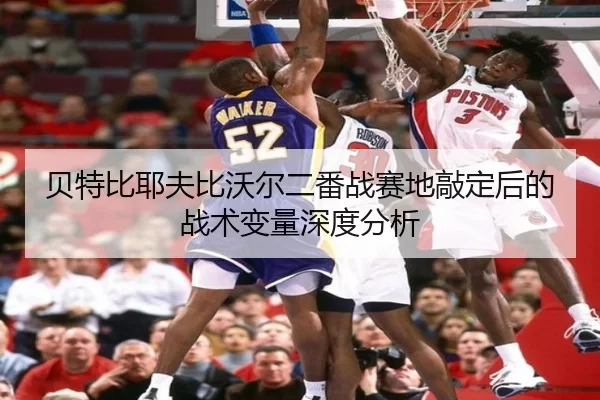 贝特比耶夫比沃尔二番战赛地敲定后的战术变量深度分析