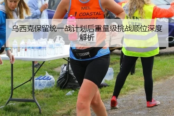 乌西克保留统一战计划后重量级挑战顺位深度解析